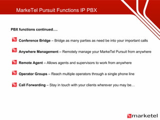 MarkeTel Pursuit Functions IP PBX PBX functions continued…. Conference Bridge  – Bridge as many parties as need be into your important calls Anywhere Management  – Remotely manage your MarkeTel Pursuit from anywhere Remote Agent  – Allows agents and supervisors to work from anywhere Operator Groups  – Reach multiple operators through a single phone line Call Forwarding  – Stay in touch with your clients wherever you may be… 