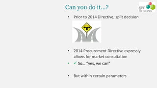 Can you do it…?
• Prior to 2014 Directive, split decision
• 2014 Procurement Directive expressly
allows for market consult...