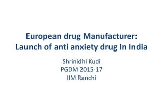 European drug Manufacturer:
Launch of anti anxiety drug In India
Shrinidhi Kudi
PGDM 2015-17
IIM Ranchi
 