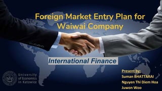 Foreign Market Entry Plan for
Waiwai Company
Present by:
Suman BHATTARAI
Nguyen Thi Diem Hoa
Juwon Woo
International Finance
 