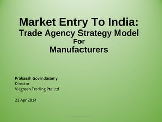 Market Entry To India:
Trade Agency Strategy Model
For
Manufacturers
Prakaash Govindasamy
Director
Viegreen Trading Pte Ltd
23 Apr 2014
Viegreen Trading Pte Ltd 1
 