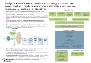 Analysys Mason’s overall market entry strategy statement and market position clearly demonstrates which main directions are necessary to reach market objectives A description of the company’s  vision and mission  statements as well as financial objectives form the starting point for the market entry strategy as they set the framework in which a new entrant will function Short-term  objectives , sales targets, market share and brand awareness, will be set against the market opportunity and supplied as input to the business planning team Analysys Mason will develop an  overall market entry strategy  statement, clearly demonstrating which main directions are necessary to reach stated objectives The  positioning  statement visibly describes the company’s strategy in relation to competition and the value proposition captures the company’s differentiating advantages and their benefits to potential customers The  brand  strategy explains which values are important to communicate in order to enhance the company’s relationship with its customers  Targeted  customer segments  that need be addressed in order to deliver desired objectives will be specified and prioritised Strategic directions  in all functional areas; products & services, pricing, brand & communication, sales & distribution and customer service further detail the overall entry strategy. Finally, the launch phasing section explores the various viable market entry options, their pro’s, con’s and pre-conditions Market dynamics Competitive landscape  Macro-economic outlook Regulatory environment Internal assets / Technology Internal SWOT Identified strategic risk areas Summary and conclusions Market opportunity description Market analysis Market entry strategy Strategic directions Pricing Brand and communication  Sales and distribution Products and services Customer service Launch phasing Tactical launch plan Contingency plan Vision and Mission Objectives Overall Strategy Positioning Value proposition Brand Target segments Internal and external factors Products & services  Pricing  Brand and communication  Sales & distribution channels  Customer service Market position Business Company  A Company  B Company  C Price Consumer Market position Business Company  A Company  B Company  C Price Consumer Quality Quality Price NW/ QoS Service  portfolio Customer  service Positioning values Broad Leader Premium Leader Narrow Basic Leader Adequate Medium Basic Moderate Adequate Company B Company C Company A Price NW/ QoS Service  portfolio Customer  service Positioning values Broad Leader Premium Leader Narrow Basic Leader Adequate Medium Basic Moderate Adequate Company B Company C Company A 