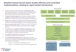 Detailed tactical launch plans enable efficient and controlled implementation, leading to rapid market introduction Strategic directions are further detailed into a  tactical launch plan , covering all functional areas. This provides the launch team and vendors with necessary specifications for implementation and ensures that all launch activities support the overall market entry strategy A  product & service roadmap  will be developed by matching technical capabilities and benefits with customer needs. The roadmap includes detailed set of individual services or product packages at and post-launch Pricing  launch packages and separate services includes development of complex price modelling and deployment of conjoint research to assist in the choice of, from customer perspective, the most valuable pricing option  Brand and communication plan  for market entry includes development of brand wheel (attributes, benefits, values) and full launch campaign planning The development of a  sales and distribution channel plan  involves creation of a tailor made sales and commission model, detailing of the company’s sales and distribution channel structure and analysis and recommendation on commission structure and levels  The  customer service plan  includes high level customer service processes and customer centre dimensioning Clear  contingency planning  enables the company to pre-empt the occurrence of situations that affect the planned activities and prepare plans to remedy those, resulting in shortened reaction time. Both internal and external factors will be analysed Internal – e.g. technical and organisational issues External – e.g. competitive market activities and regulatory actions Market dynamics Competitive landscape  Macro-economic outlook Regulatory environment Internal assets / Technology Internal SWOT Identified strategic risk areas Summary and conclusions Market opportunity description Market analysis Market entry strategy Strategic directions Pricing Brand and communication Sales and distribution Products and services Customer service Launch phasing Tactical launch plan Contingency plan Vision and Mission Objectives Overall Strategy Positioning Value proposition Brand Target segments Internal and external factors Products & services  Pricing  Brand and communication  Sales & distribution channels  Customer service 