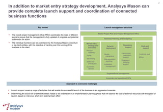 In addition to market entry strategy development, Analysys Mason can provide complete launch support and coordination of connected business functions Source:  Analysys Mason Corporate and operational KPIs Master Project Plan and Project Management Office Business Planning and Budgeting Organisational management Approach to overcome challenges Launch support covers a range of activities that will enable the successful launch of the business in an aggressive timescale Determining the exact role of different entities needs to be undertaken in an implementation planning phase that will balance the cost of external resources with the speed of launch ,  based on intensive ,  short - term external team effort Launch management structure Key issues The overall project management office (PMO) coordinates the roles of different team s  to ensure that the management is fully updated of progress and potential bottlenecks for action The individual functions can be undertaken by the Analysys Mason consortium or by client entities, with the objective of handing over the running of the business to the client Market entry strategy and execution Product roadmap Tariffs Advertising  Sales and Distribution Customer service Network deployment Vendor interactions Site acquisition reporting Installation management Regulatory support Interconnect negotiation support Regulatory lobbying support Back-end support Customer care Billing 