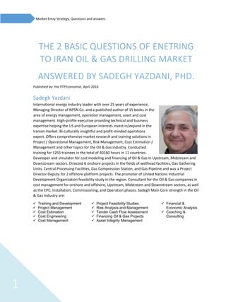 1
Market Entry Strategy, Questions and answers
THE 2 BASIC QUESTIONS OF ENETRING
TO IRAN OIL & GAS DRILLING MARKET
ANSWERED BY SADEGH YAZDANI, PHD.
Published by: the PTPEconomist, April 2016
Sadegh Yazdani
International energy industry leader with over 25 years of experience,
Managing Director of NPSN Co. and a published author of 15 books in the
area of energy management, operation management, asset and cost
management. High-profile executive providing technical and business
expertise helping the US and European interests invest in/expand in the
Iranian market. Bi-culturally insightful and profit-minded operations
expert. Offers comprehensive market research and training solutions in
Project / Operational Management, Risk Management, Cost Estimation /
Management and other topics for the Oil & Gas industry. Conducted
training for 1255 trainees in the total of 40160 hours in 11 countries.
Developer and simulator for cost modeling and financing of Oil & Gas in Upstream, Midstream and
Downstream sectors. Directed 6 onshore projects in the fields of wellhead facilities, Gas Gathering
Units, Central Processing Facilities, Gas Compression Station, and Gas Pipeline and was a Project
Director Deputy for 2 offshore platform projects. The promoter of United Nations Industrial
Development Organization feasibility study in the region. Consultant for the Oil & Gas companies in
cost management for onshore and offshore, Upstream, Midstream and Downstream sectors, as well
as the EPC, Installation, Commissioning, and Operation phases. Sadegh Main Core strength in the Oil
& Gas Industry are:
✓ Training and Development
✓ Project Management
✓ Cost Estimation
✓ Cost Engineering
✓ Cost Management
✓ Project Feasibility Studies
✓ Risk Analysis and Management
✓ Tender Cash Flow Assessment
✓ Financing Oil & Gas Projects
✓ Asset Integrity Management
✓ Financial &
Economic Analysis
✓ Coaching &
Consulting
 