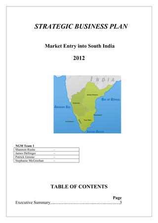STRATEGIC BUSINESS PLAN

                      Market Entry into South India

                                            2012




NGM Team 1
Shannon Rushe                –
James Dellinger              –
Patrick Greene               –
Stephanie McGreehan          –




                           TABLE OF CONTENTS

                                                                           Page
Executive Summary................................................................3
 