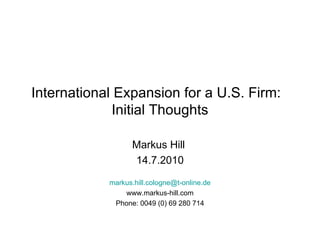 International Expansion for a U.S. Firm:  Initial Thoughts Markus Hill  14.7.2010 [email_address] www.markus-hill.com Phone: 0049 (0) 69 280 714 