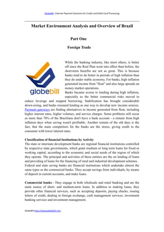 GlobeBill--Internet Payment Solutions for Credit and Debit Card Processing




     Market Environment Analysis and Overview of Brazil

                                           Part One

                                        Foreign Trade


                               While the banking industry, like most others, is better
                               off since the Real Plan went into effect than before, the
                               short-term benefits are not as great. This is because
                               banks tend to do better in periods of high inflation than
                               they do under stable economy. For banks, high inflation
                               generated income from "float" and also large spreads on
                               money market operations.
                               Banks became averse to lending during high inflation,
                               especially as the better commercial risks moved to
reduce leverage and stopped borrowing. Stabilization has brought considerable
down-sizing, and banks resumed lending as one way to develop new income sources.
Payment gateways are finding alternatives to income generated from float, including
higher interest rates, higher volumes, and service charges. Some problems still occur
as more than 70% of the Brazilians don't have a bank account - a remain from high
inflation days when saving wasn't profitable. Another remain of the old days is the
fact, that the main competitors for the banks are the stores, giving credit to the
consumer with lower interest rates.

Classification of financial Institutions by Activity
The state or interstate development banks are regional financial institutions controlled
by respective state governments, which grant medium or long term loans for fixed or
working capital, according to the economic and social needs of the region of which
they operate. The principal and activities of these entities are the on lending of loans
and providing of loans for the financing of rural and industrial development schemes.
Federal and state saving banks are financial institutions which undertake almost the
same types as the commercial banks. They accept savings from individuals, by means
of deposit in current accounts, and make loans.

Commercial banks - They engage in both wholesale and retail banking and are the
main source of short- and medium-term loans. In addition to making loans, they
provide other financial services, such as accepting deposits, paying checks, issuing
letters of credit, dealing in foreign exchange, cash management services, investment
banking services and investment management.


GlobeBill-http://www.globebill.com
 