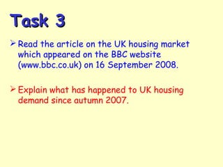 Task 3Task 3
 Read the article on the UK housing market
which appeared on the BBC website
(www.bbc.co.uk) on 16 September 2008.
 Explain what has happened to UK housing
demand since autumn 2007.
 