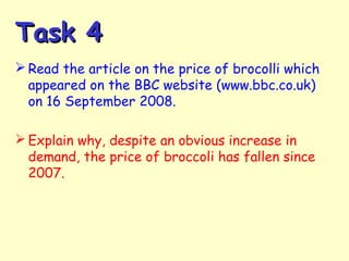 Task 4Task 4
 Read the article on the price of brocolli which
appeared on the BBC website (www.bbc.co.uk)
on 16 September 2008.
 Explain why, despite an obvious increase in
demand, the price of broccoli has fallen since
2007.
 