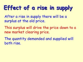 Effect of a rise in supplyEffect of a rise in supply
After a rise in supply there will be a
surplus at the old price.
This surplus will drive the price down to a
new market clearing price.
The quantity demanded and supplied will
both rise.
 