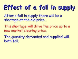 Effect of a fall in supplyEffect of a fall in supply
After a fall in supply there will be a
shortage at the old price.
This shortage will drive the price up to a
new market clearing price.
The quantity demanded and supplied will
both fall.
 