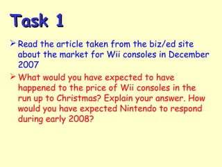 Task 1Task 1
 Read the article taken from the biz/ed site
about the market for Wii consoles in December
2007
 What would you have expected to have
happened to the price of Wii consoles in the
run up to Christmas? Explain your answer. How
would you have expected Nintendo to respond
during early 2008?
 
