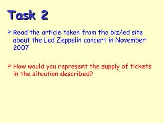 Task 2Task 2
 Read the article taken from the biz/ed site
about the Led Zeppelin concert in November
2007
 How would you represent the supply of tickets
in the situation described?
 