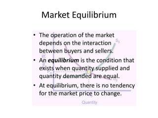 Market Equilibrium
• The operation of the market
depends on the interaction
between buyers and sellers.
• An equilibrium is the condition that
exists when quantity supplied and
quantity demanded are equal.
• At equilibrium, there is no tendency
for the market price to change.

 