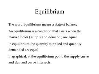 Equilibrium
The word Equilibrium means a state of balance
An equilibrium is a condition that exists when the
market forces ( supply and demand ) are equal
In equilibrium the quantity supplied and quantity
demanded are equal
In graphical, at the equilibrium point, the supply curve
and demand curve intersects.
 
