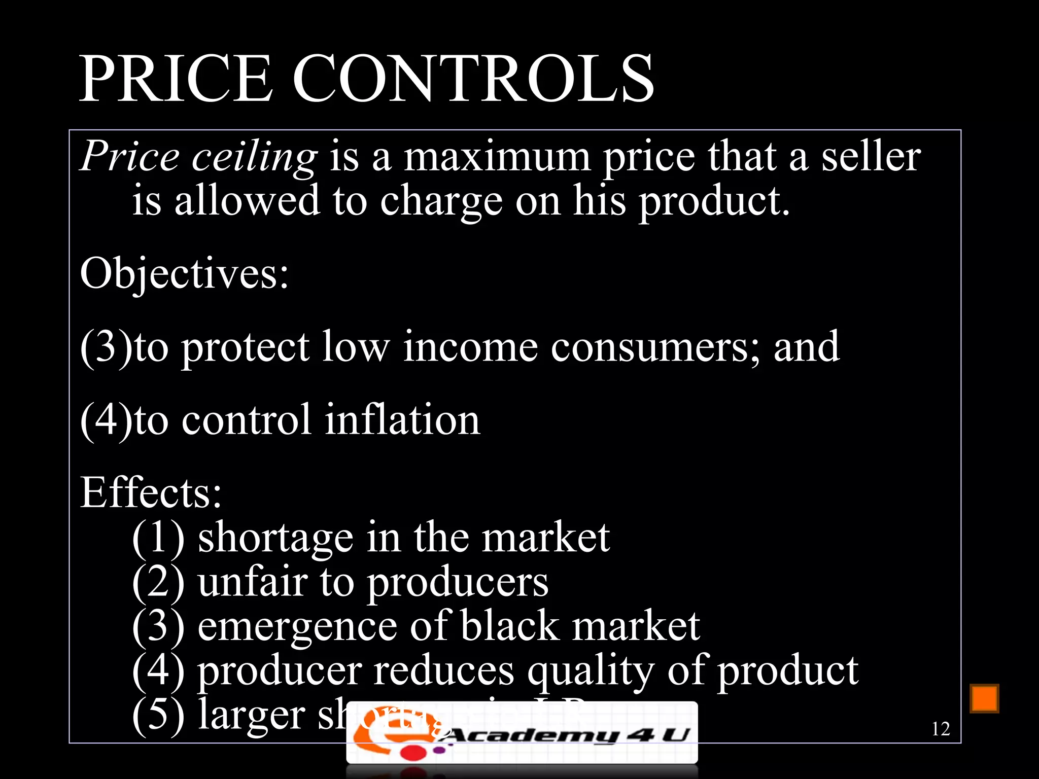 PRICE CONTROLS
Price ceiling is a maximum price that a seller
  is allowed to charge on his product.
Objectives:
(3)to protect low income consumers; and
(4)to control inflation
Effects:
   (1) shortage in the market
   (2) unfair to producers
   (3) emergence of black market
   (4) producer reduces quality of product
   (5) larger shortage in LR                     12
 
