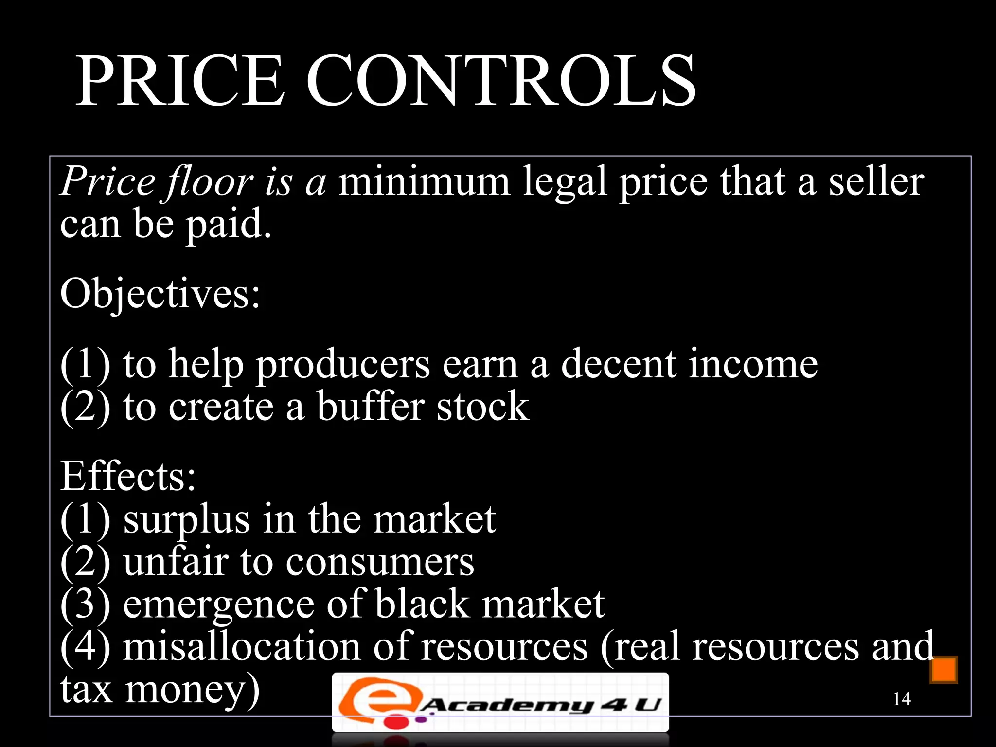 PRICE CONTROLS
Price floor is a minimum legal price that a seller
can be paid.
Objectives:
(1) to help producers earn a decent income
(2) to create a buffer stock
Effects:
(1) surplus in the market
(2) unfair to consumers
(3) emergence of black market
(4) misallocation of resources (real resources and
tax money)                                      14
 