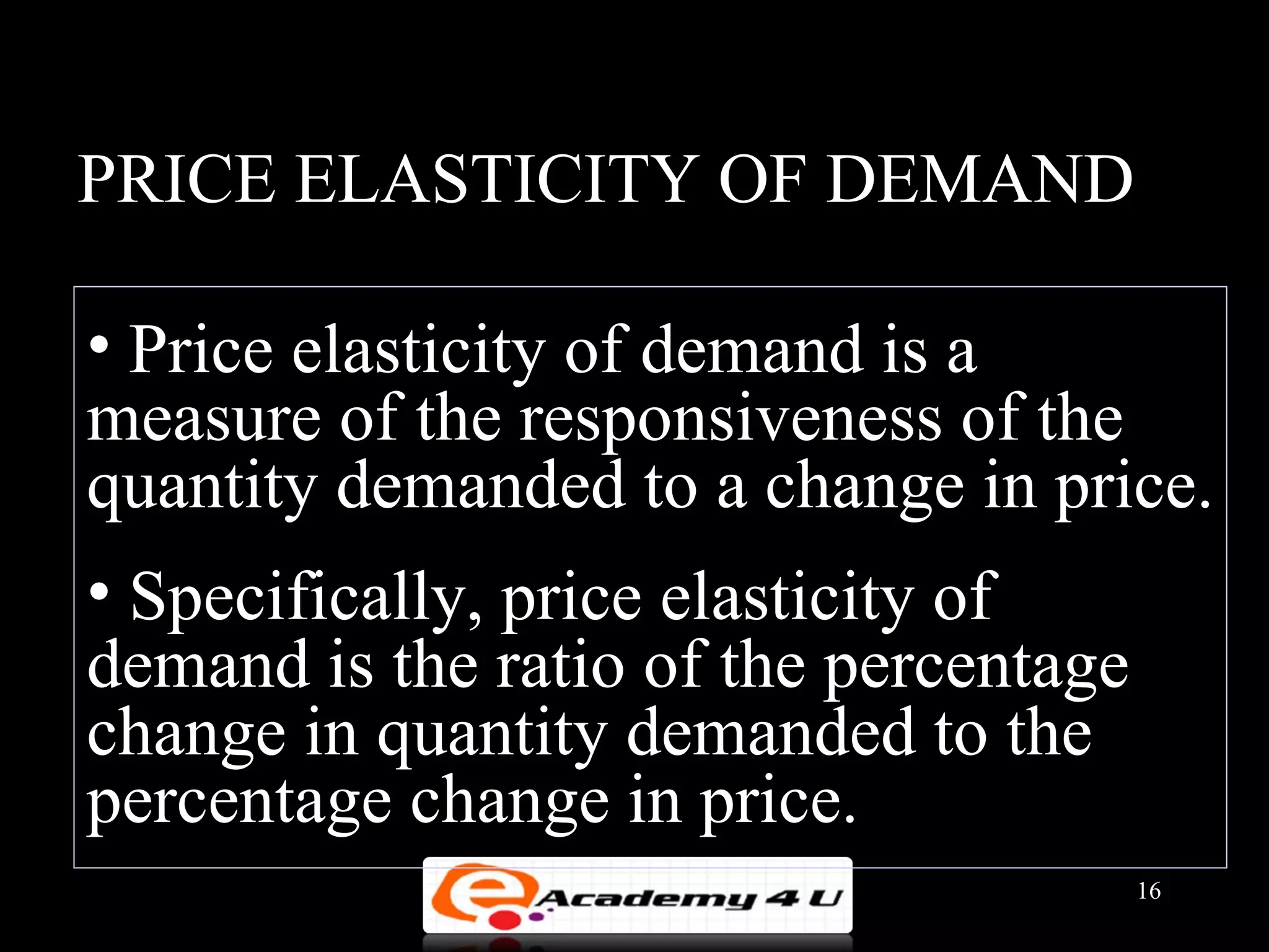 PRICE ELASTICITY OF DEMAND

• Price elasticity of demand is a
measure of the responsiveness of the
quantity demanded to a change in price.
• Specifically, price elasticity of
demand is the ratio of the percentage
change in quantity demanded to the
percentage change in price.
                                        16
 