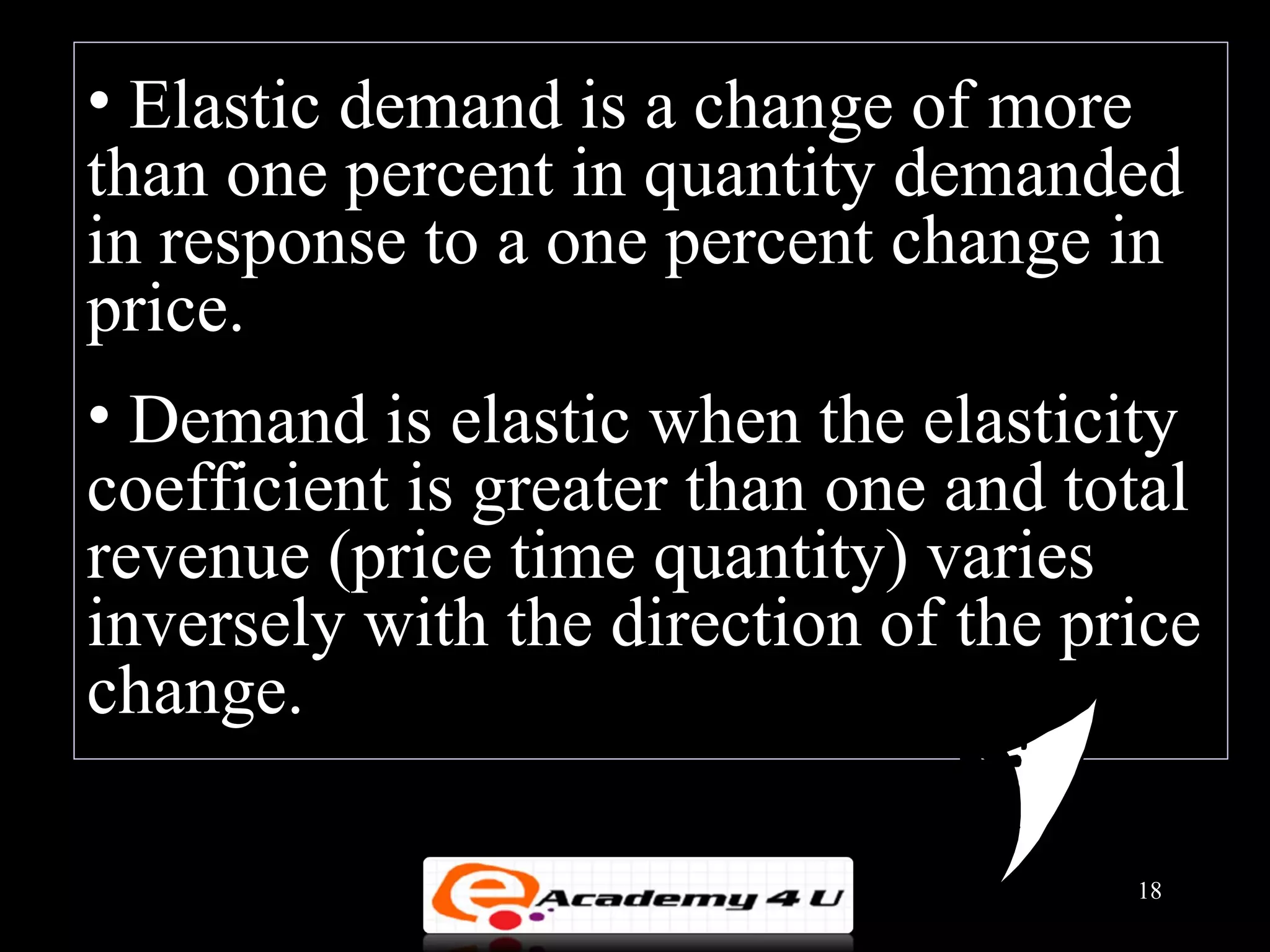 • Elastic demand is a change of more
than one percent in quantity demanded
in response to a one percent change in
price.
• Demand is elastic when the elasticity
coefficient is greater than one and total
revenue (price time quantity) varies
inversely with the direction of the price
change.

                                      18
 