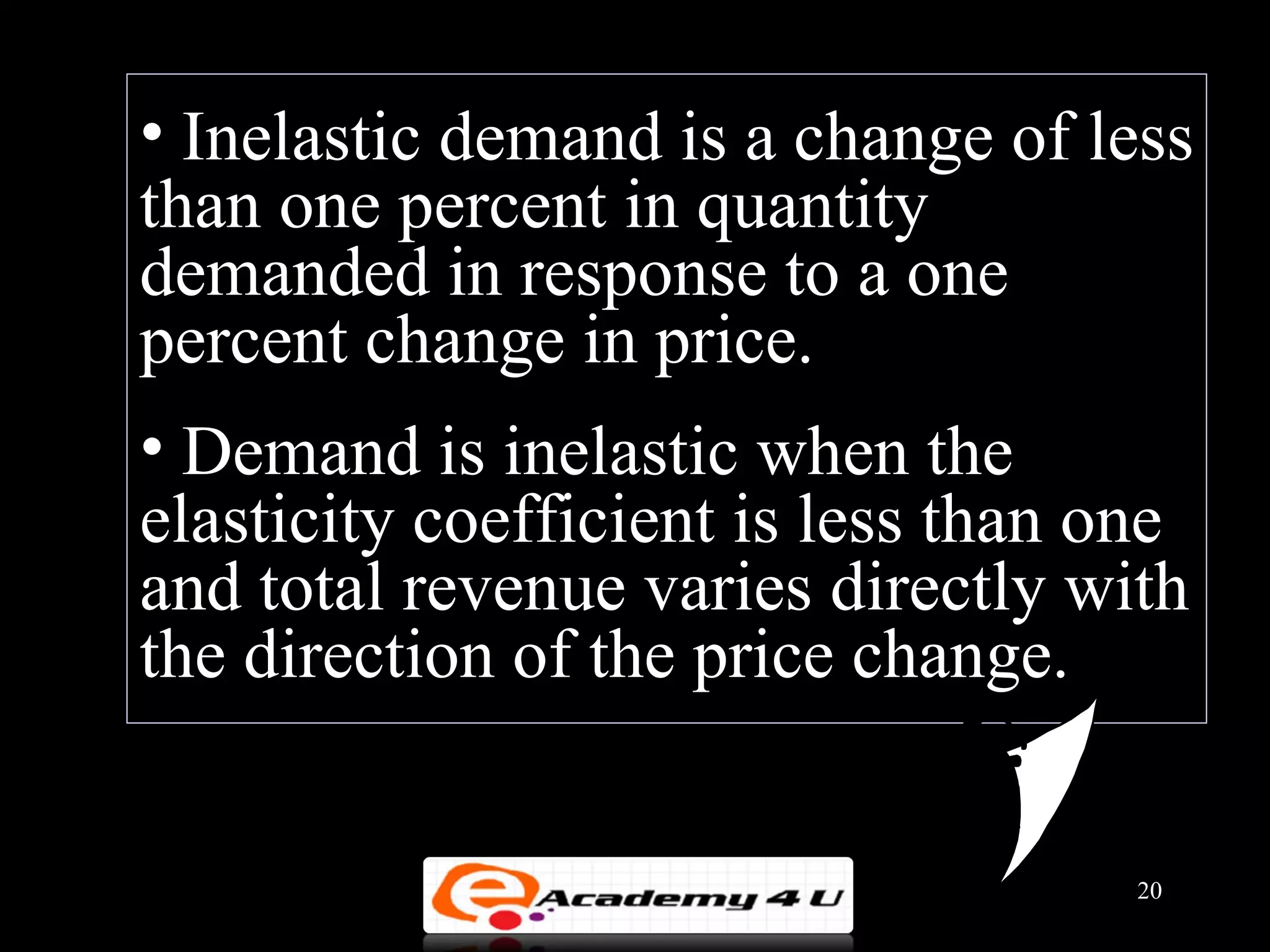 • Inelastic demand is a change of less
than one percent in quantity
demanded in response to a one
percent change in price.
• Demand is inelastic when the
elasticity coefficient is less than one
and total revenue varies directly with
the direction of the price change.


                                     20
 