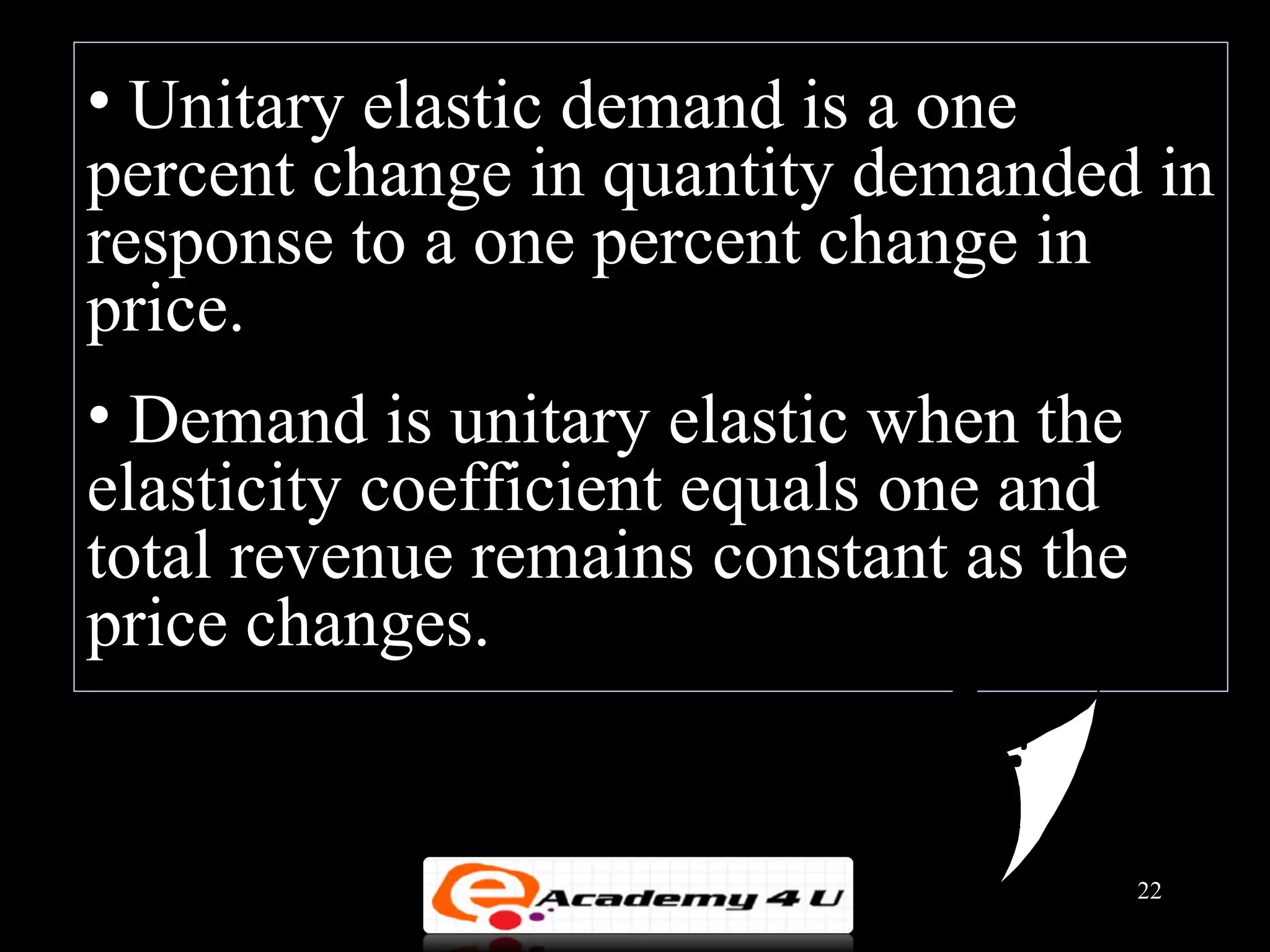 • Unitary elastic demand is a one
percent change in quantity demanded in
response to a one percent change in
price.
• Demand is unitary elastic when the
elasticity coefficient equals one and
total revenue remains constant as the
price changes.


                                        22
 