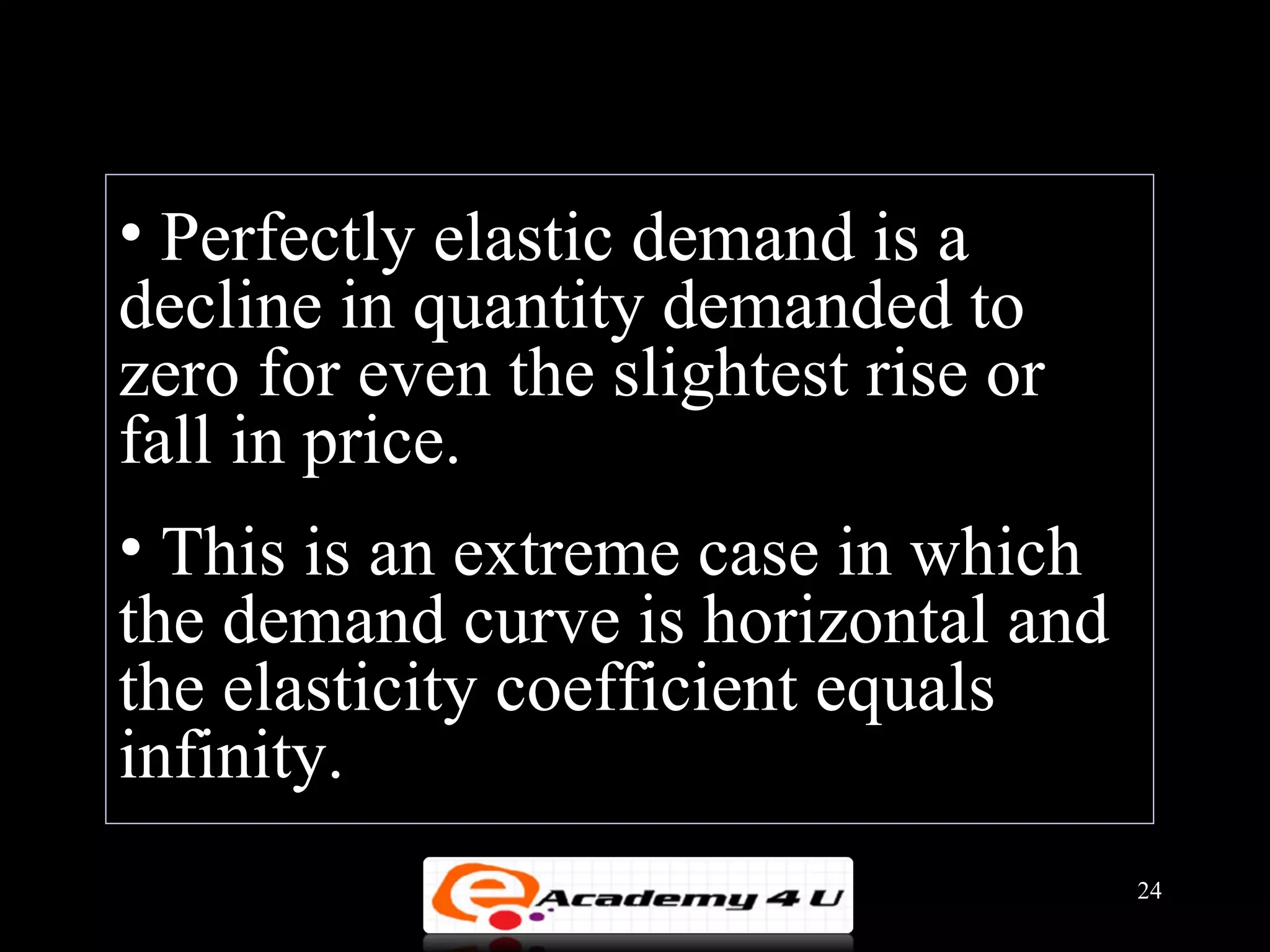 • Perfectly elastic demand is a
decline in quantity demanded to
zero for even the slightest rise or
fall in price.
• This is an extreme case in which
the demand curve is horizontal and
the elasticity coefficient equals
infinity.
                                      24
 