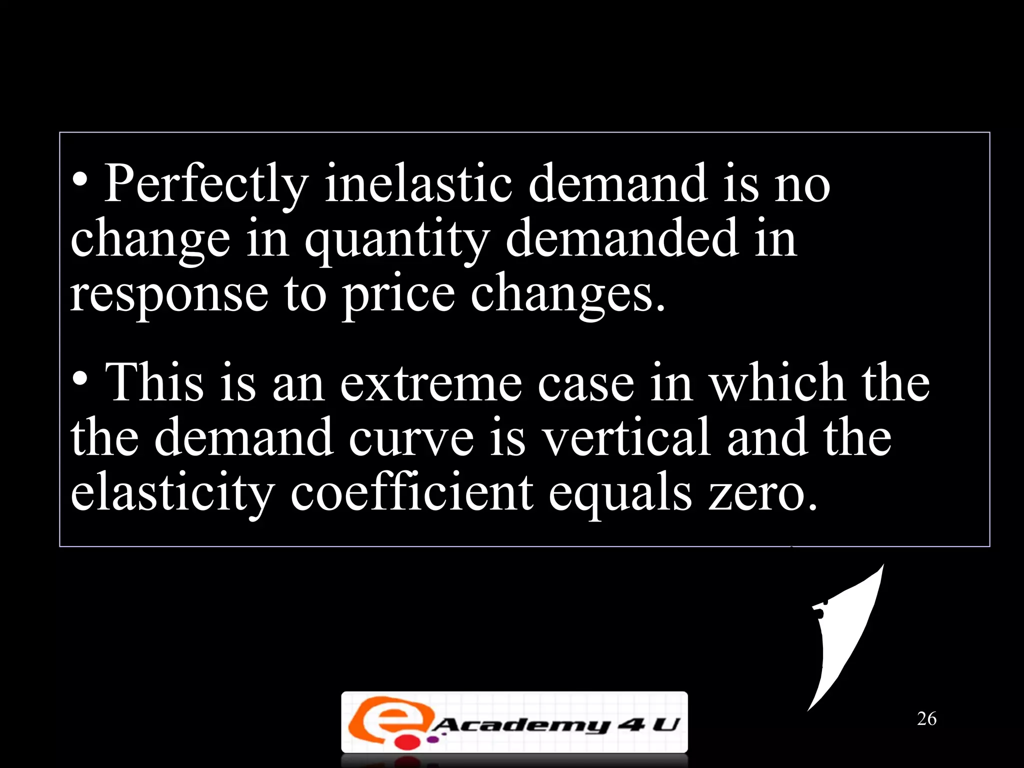 • Perfectly inelastic demand is no
change in quantity demanded in
response to price changes.
• This is an extreme case in which the
the demand curve is vertical and the
elasticity coefficient equals zero.


                                     26
 