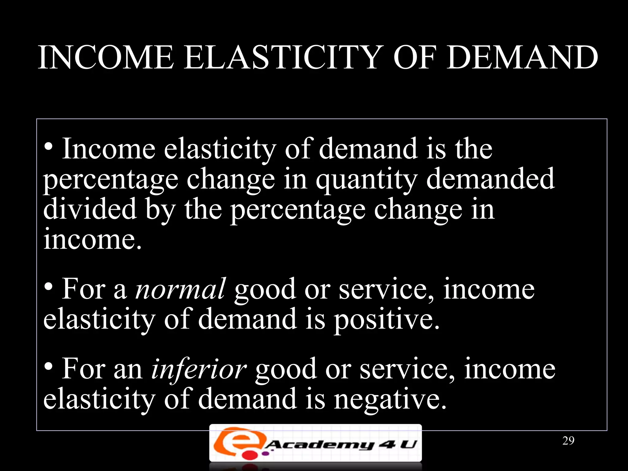 INCOME ELASTICITY OF DEMAND

• Income elasticity of demand is the
percentage change in quantity demanded
divided by the percentage change in
income.
• For a normal good or service, income
elasticity of demand is positive.
• For an inferior good or service, income
elasticity of demand is negative.
                                            29
 