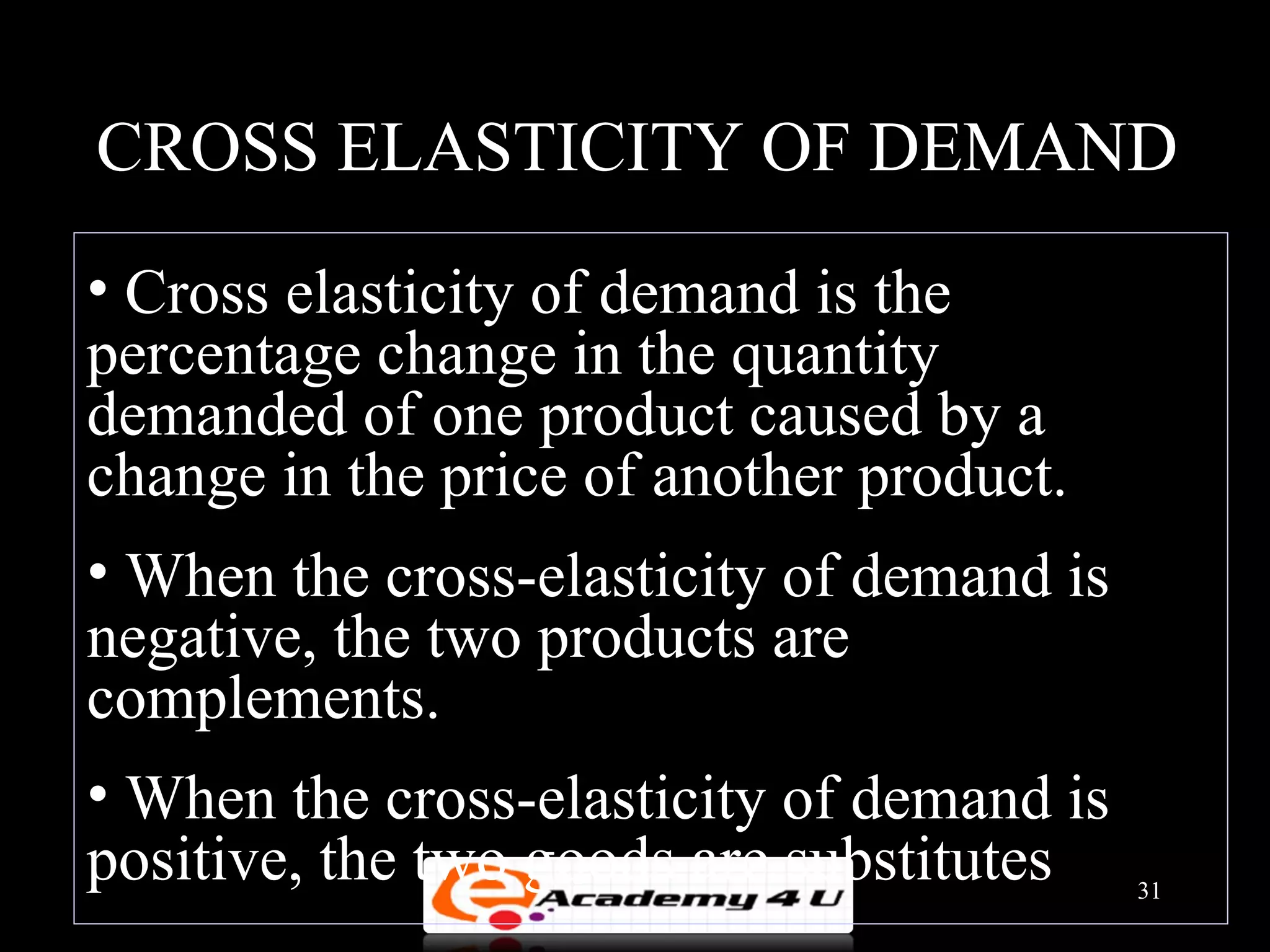 CROSS ELASTICITY OF DEMAND
• Cross elasticity of demand is the
percentage change in the quantity
demanded of one product caused by a
change in the price of another product.
• When the cross-elasticity of demand is
negative, the two products are
complements.
• When the cross-elasticity of demand is
positive, the two goods are substitutes    31
 