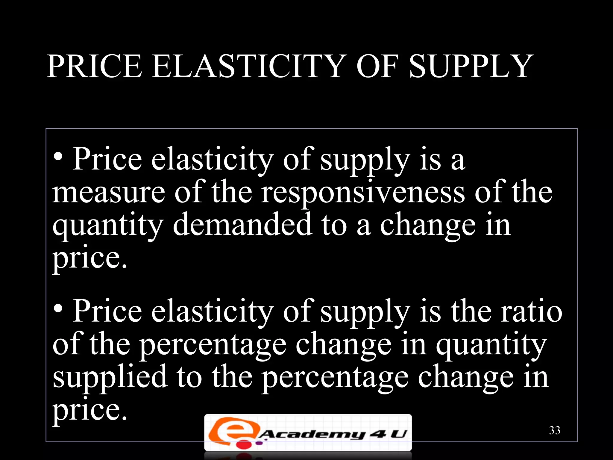 PRICE ELASTICITY OF SUPPLY

• Price elasticity of supply is a
measure of the responsiveness of the
quantity demanded to a change in
price.
• Price elasticity of supply is the ratio
of the percentage change in quantity
supplied to the percentage change in
price.                                 33
 