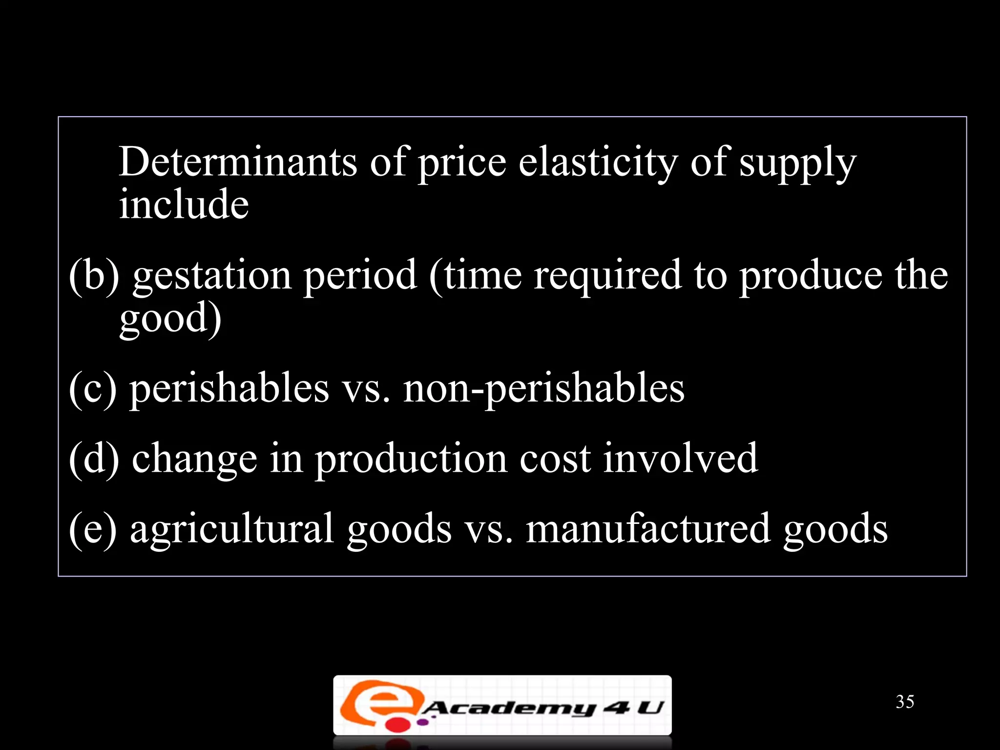 Determinants of price elasticity of supply
  include
(b) gestation period (time required to produce the
   good)
(c) perishables vs. non-perishables
(d) change in production cost involved
(e) agricultural goods vs. manufactured goods


                                                35
 