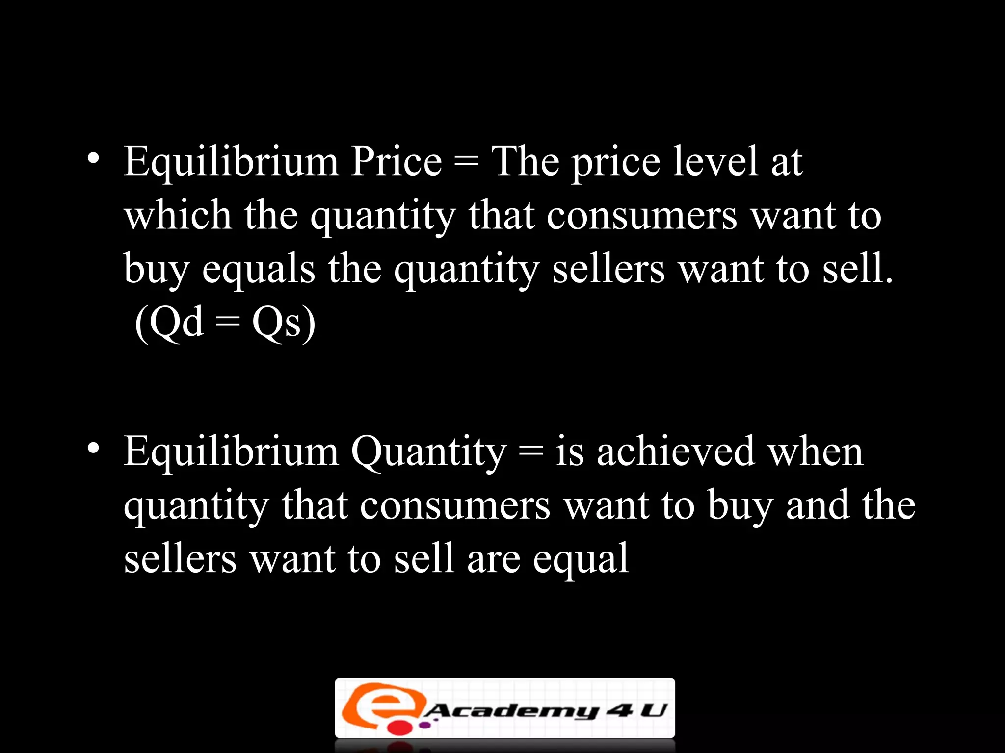 • Equilibrium Price = The price level at
  which the quantity that consumers want to
  buy equals the quantity sellers want to sell.
  (Qd = Qs)

• Equilibrium Quantity = is achieved when
  quantity that consumers want to buy and the
  sellers want to sell are equal
 