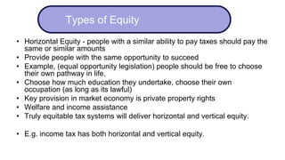 • Horizontal Equity - people with a similar ability to pay taxes should pay the
same or similar amounts
• Provide people with the same opportunity to succeed
• Example, (equal opportunity legislation) people should be free to choose
their own pathway in life,
• Choose how much education they undertake, choose their own
occupation (as long as its lawful)
• Key provision in market economy is private property rights
• Welfare and income assistance
• Truly equitable tax systems will deliver horizontal and vertical equity.
• E.g. income tax has both horizontal and vertical equity.
Types of Equity
 