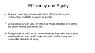 Efficiency and Equity
• When an economy achieves allocative efficiency it may not
represent an equitable outcome for people.
• Some people are on very low incomes whose standard of incomes
are below what is considered fair.
• An equitable situation would be where every Australian has access
to adequate income, health care, education and housing, and a
reasonable standard of living.
 