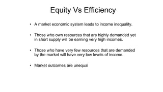 Equity Vs Efficiency
• A market economic system leads to income inequality.
• Those who own resources that are highly demanded yet
in short supply will be earning very high incomes.
• Those who have very few resources that are demanded
by the market will have very low levels of income.
• Market outcomes are unequal
 