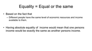 Equality = Equal or the same
• Based on the fact that
– Different people have the same level of economic resources and income
available to them.
• Having absolute equality of income would mean that one persons
income would be exactly the same as another persons income.
 