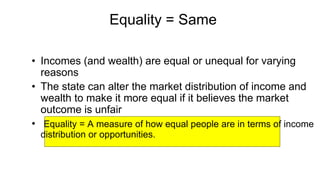 Equality = Same
• Incomes (and wealth) are equal or unequal for varying
reasons
• The state can alter the market distribution of income and
wealth to make it more equal if it believes the market
outcome is unfair
• Equality = A measure of how equal people are in terms of income
distribution or opportunities.
 
