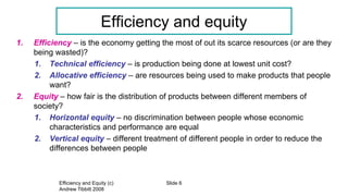 Efficiency and Equity (c)
Andrew Tibbitt 2008
Slide 6
Efficiency and equity
1. Efficiency – is the economy getting the most of out its scarce resources (or are they
being wasted)?
1. Technical efficiency – is production being done at lowest unit cost?
2. Allocative efficiency – are resources being used to make products that people
want?
2. Equity – how fair is the distribution of products between different members of
society?
1. Horizontal equity – no discrimination between people whose economic
characteristics and performance are equal
2. Vertical equity – different treatment of different people in order to reduce the
differences between people
 