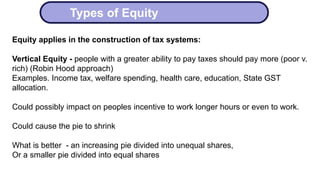Types of Equity
Equity applies in the construction of tax systems:
Vertical Equity - people with a greater ability to pay taxes should pay more (poor v.
rich) (Robin Hood approach)
Examples. Income tax, welfare spending, health care, education, State GST
allocation.
Could possibly impact on peoples incentive to work longer hours or even to work.
Could cause the pie to shrink
What is better - an increasing pie divided into unequal shares,
Or a smaller pie divided into equal shares
 