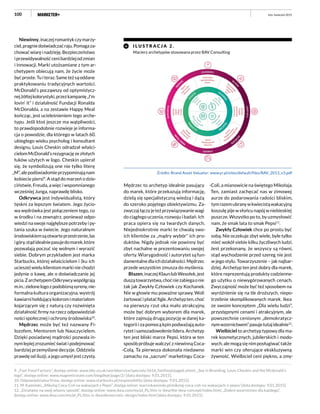 100
Niewinny,inaczejromantykczymarzy-
ciel,pragniedoświadczaćraju.Pomagaza-
chowaćwiaręinadzieję.Bezpieczeństwo
iprzewidywalnośćcenibardziejodzmian
i innowacji. Marki utożsamiane z tym ar-
chetypem obiecują nam, że życie może
byćproste.Tuiteraz.Sameteżsąoddane
praktykowaniu tradycyjnych wartości.
McDonald’s począwszy od optymistycz-
nejżółtejkolorystyki,przezkampanię„I’m
lovin’ it” i działalność Fundacji Ronalda
McDonalda, a na zestawie Happy Meal
kończąc, jest ucieleśnieniem tego arche-
typu. Jeśli ktoś jeszcze ma wątpliwości,
to prawdopodobnie rozwieje je informa-
cja o powodzie, dla którego w latach 60.
ubiegłego wieku psycholog i konsultant
designu, Louis Cheskin odradzał właści-
cielomMcDonald’srezygnacjęzezłotych
łuków użytych w logo. Cheskin upierał
się, że symbolizują one nie tylko literę
„M”,alepodświadomieprzypominająnam
kobiecie piersi9
. A stąd do marzeń o dzie-
ciństwie, Freuda, a więc i wspomnianego
wcześniej Junga, naprawdę blisko.
Odkrywca jest indywidualistą, który
tęskni za lepszym światem. Jego życio-
wa wędrówka jest połączeniem tego, co
w środku i na zewnątrz, ponieważ odpo-
wiedzi na swoje najgłębsze potrzeby i py-
tania szuka w świecie. Jego naturalnym
środowiskiemsąotwarteprzestrzenie,las
igóry,stądidealniepasujedomarek,które
pozwalają poczuć się wolnym i wyrazić
siebie. Dobrym przykładem jest marka
Starbucks, której właścicielom i (ku ich
uciesze) wielu klientom marki nie chodzi
jedynie o kawę, ale o doświadczanie jej
picia.ZarchetypemOdkrywcywspółgrają
m.in.:zielonelogozpodobiznąsyreny,nie-
formalna kultura organizacyjna, wystrój
kawiarnihołdującykoloromimateriałom
kojarzącym się z naturą czy rozwinięta
działalność firmy na rzecz odpowiedzial-
ności społecznej i ochrony środowiska10
.
Mędrzec może być też nazwany Fi-
lozofem, Mentorem lub Nauczycielem.
Dzięki posiadanej mądrości pozwala in-
nymlepiejzrozumiećświatipodejmować
bardziej przemyślane decyzje. Oddziela
prawdę od iluzji, a jego umysł jest czysty.
Mędrzec to archetyp idealnie pasujący
do marek, które przekazują informację,
dzielą się specjalistyczną wiedzą i dążą
do szeroko pojętego obiektywizmu. Za-
zwyczajłączyjeteżprzywiązywaniewagi
do ciągłego uczenia, rozwoju i badań. Ich
praca opiera się na twardych danych.
Niejednokrotnie marki te chwalą swo-
ich klientów za „mądry wybór” ich pro-
duktów. Nigdy jednak nie powinny być
zbyt nachalne w prezentowaniu swojej
oferty. Wiarygodność i autorytet są fun-
damentalnedlaichdziałalności.Mędrzec
przede wszystkim zmusza do myślenia.
Błazen,inaczejKlaunlubWesołek,jest
duszątowarzystwa,choćniezabiegaonie
tak jak Zwykły Człowiek czy Kochanek.
Nie w głowie mu poważne sprawy. Woli
żartowaćipłataćfigle.Archetypten,choć
na pierwszy rzut oka mało atrakcyjny,
może być dobrym wyborem dla marek,
które zajmują drugą pozycję w danej ka-
tegorii i za pomocą kpin podważają auto-
rytetisamozadowolenielidera.Archetyp
ten jest bliski marce Pepsi, która w ten
sposób próbuje walczyć z niewinną Coca-
-Colą. Ta pierwsza dokonała niedawno
zamachu na „sacrum” marketingu Coca-
-Coli, a mianowicie na świętego Mikołaja.
Ten, zamiast zachęcać nas w zimowej
aurze do podarowania radości bliskim,
tymrazemubranywkwiecistąwakacyjną
koszulę pije w słońcu napój w niebieskiej
puszcze. Wszystko po to, by uzmysłowić
nam, że smak lata to smak Pepsi11
.
Zwykły Człowiek chce po prostu być
sobą. Nie oczekuje zbyt wiele, byle tylko
mieć wokół siebie kilku życzliwych ludzi.
Jest przekonany, że wszyscy są równi,
stąd wychodzenie przed szereg nie jest
w jego stylu. Towarzyszenie – jak najbar-
dziej. Archetyp ten jest dobry dla marek,
które reprezentują produkty codzienne-
go użytku o niewygórowanych cenach.
Zwyczajność może być też sposobem na
wyróżnienie się na tle droższych, niepo-
trzebnie skomplikowanych marek. Ikea
ze swoim konceptem „Dla wielu ludzi”,
przystępnymi cenami i atrakcyjnym, ale
powszechnie cenionym „demokratycz-
nymwzornictwem”pasujetutajidealnie12
.
Wielbiciel to archetyp typowy dla ma-
rek kosmetycznych, jubilerskich i modo-
wych, ale mogą się nim posługiwać także
marki win czy oferujące ekskluzywną
żywność. Wielbiciel ceni piękno, a zmy-
I L U STR A C J A 2 .
Macierz archetypów stosowana przez BAV Consulting
Źródło: Brand Asset Valuator: www.yr.pl/sites/default/files/BAV_2013_v3.pdf
9. „Fast Food Factory”, dostęp online: www.bbc.co.uk/worldservice/specials/1616_fastfood/page6.shtml, „Sex in Branding: Louis Cheskin and the Mcdonald’s
logo”, dostęp online: www.magneticstate.com/blogdept/page/2/ [data dostępu: 9.01.2015].
10. Odpowiedzialna firma, dostęp online: www.starbucks.pl/responsibility [data dostępu: 9.01.2015].
11. M. Kamiński, „Mikołaj Coca-Coli na wakacjach z Pepsi”, dostęp online: marcinkaminski.pl/mikolaj-coca-coli-na-wakacjach-z-pepsi/ [data dostępu: 9.01.2015].
12. „Działamy na swój własny sposób”, dostęp online: www.ikea.com/ms/pl_PL/this-is-ikea/the-ikea-concept/index.html, „Dobre wzornictwo dla każdego”,
dostęp online: www.ikea.com/ms/pl_PL/this-is-ikea/democratic-design/index.html [data dostępu: 9.01.2015].
luty–kwiecień 2015
 