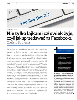 103
Nie tylko lajkami człowiek żyje,
czylijaksprzedawaćnaFacebooku
Część 1. Strategia
K a r o l i n a L e w i c k a
w osiągnięciu jakich konkretnie
celów pomaga platforma społecz-
nościowa Facebook,
dlaczegookreśleniecelówdziałań
prowadzonych na Facebooku jest
podstawą prowadzenia dobrego
fan page’a,
jak skonstruować strategię obec-
ności marki na Facebooku i na
jakie jej elementy kłaść nacisk.
Z ARTYKUŁU DOWIESZ SIĘ M.IN.:
Facebook to największy portal społecznościowy
na świecie. Dzięki swojemu szerokiemu zasięgowi
daje on ogromne możliwości marketingowe. Nie
dziwi więc fakt, że coraz więcej firm właśnie w tym
kanale poszukuje swojego potencjalnego klienta. Jak
posiadaniefanpage’azamienićwsukcesmarki?Wcyklu
artykułów„PrzedsiębiorstwobiznesoweaFacebook”
przedstawię możliwości, jakie portal daje prywatnym
firmom,isposobynabudowaniesolidnegowizerunku
marki w tym kanale komunikacji z internautami. Aby
działania podejmowane na Facebooku odniosły
pozytywny skutek, muszą być dobrze przemyślane
i opracowane już w początkowej fazie tworzenia fan
page’a.Dlategopierwszyartykułzcałegocykluporuszy
tematfundamentalny,czylizasadytworzeniastrategii
działań marketingowych na Facebooku.
C Y K L E
FACEBOOK – EFEKTYWNA FORMA
POROZUMIEWANIA SIĘ W BIZNESIE
Z założenia platformy społecznościowe
są serwisami intuicyjnymi i mało skom-
plikowanymi. Mają stanowić element
rozrywkowy w życiu użytkownika, dla-
tego poruszanie się po nich musi być
proste i przejrzyste. Dostępność i ła-
twość zarządzania stroną na Facebooku
sprawiła, że jest on niekwestionowanym
liderem wśród wszystkich platform spo-
łecznościowych. Liczba zarejestrowa-
nych kont przekroczyła już 1,3 miliar-
da (!) i nadal rośnie. Z technicznego
Fot.:fotolia.com
 
