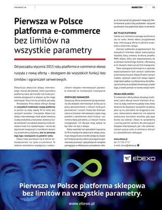 11P R O M O C J A
Dotychczas właściciel sklepu interneto-
wego musiał decydować, które parametry
platformy, takie jak transfer lub liczba pro-
duktów dostępnych w sklepie, są dla niego
ważniejsze.Teraz nie ma już takiej potrzeby.
Wrocławska firma ebexo oferuje dostęp
do wszystkich możliwości swojej platformy
w zamian za stałą opłatę 99 zł netto, bez
ukrytych kosztów i haczyków. Właściciel
sklepu internetowego może dodać dowolną
liczbę produktów,zrealizować dowolną licz-
bę zamówień czyzałożyć dowolną liczbę ad-
resów e-mail.A co najważniejsze–nie ma też
ograniczeń związanych z transferem danych
czy przestrzenią dyskową. Jest to pierwsze
tego typu rozwiązanie na polskim rynku.
Ebexo może pochwalić się 8-letnim do-
świadczeniem na rynku e-commerce. To
właśnie wieloletnia współpraca z właści-
Pierwsza w Polsce
platforma e-commerce
bez limitów na
wszystkie parametry
Od początku stycznia 2015 roku platforma e-commerce ebexo
ruszyła z nową ofertą – dostępem do wszystkich funkcji bez
limitów i ograniczeń serwerowych.
cielami sklepów internetowych pozwoli-
ła stworzyć to innowacyjne rozwiązanie.
OFERTA BEZ OGRANICZEŃ
Zazwyczaj oferty dostawców oprogramowa-
nia dla sklepów internetowych dzielą się na
plany abonamentowe o różnych funkcjach,
parametrach i cenach. Osoby bez doświad-
czenia w biznesie internetowym często mają
problem z określeniem, które funkcje i pa-
rametry będą potrzebne, a z których można
zrezygnować. Ich decyzje mają wpływ na
być albo nie być e-sklepu.
Ebexo wychodzi tym potrzebom naprzeciw.
Za 99zł miesięcznie właściciel e-sklepu otrzy-
muje nieograniczonytransfer,dostęp do wszyst-
kich funkcjonalności,takich jakprogramylojal-
nościowe,promocje i specjalistyczne narzędzia
pomagające wefektywnym prowadzeniu skle-
pu (wtym ponad sto gotowych integracji).Nie-
limitowane są też liczbyproduktów i skrzynek
pocztowych orazpojemnośćdysku na serwerze.
NIE TYLKO PLATFORMA
Sukces w e-commerce wymaga wyróżnienia
się na rynku. Marka ebexo przygotowała
więc interesującą ofertę w zakresie budo-
wania wizerunku sklepu.
Zamiast szablonów przygotowanych dla
wszystkich klientów ebexo wykorzystuje
wysokiej klasy, unikalną strukturę projektu
RWD sklepu, który jest dopasowywany do
oczekiwań konkretnego klienta i oferowany
w 12 równych ratach już od 19 zł miesięcznie.
Takie rozwiązanie eliminuje m.in.zjawisko
wykorzystywania tych samych szablonów
przez konkurencyjne sklepy.W takim samym
modelu ratalnym właściciel sklepu będzie
mógł także zadbać o profesjonalną identyfika-
cję wizualną,na przykład zamawiając projekt
logo,a nawet pomysł na nazwę swojej marki.
PEŁNIA MOŻLIWOŚCI
O unikalności oferty ebexo decydują możli-
wości, jakie oferuje swoim klientom. W za-
mian za stałą,niezmienną opłatę nowy sklep
dostanie do dyspozycji wszystkie narzędzia,
jakie są mu potrzebne do osiągnięcia suk-
cesu. Jednocześnie właściciel nie zostanie
zaskoczony wzrostem kosztów, gdy jego
biznes się rozkręci. Ebexo to sprawdzony
i uczciwy partner zarówno dla startujących
sklepów internetowych, jak i dla doświad-
czonych graczy rynku e-commerce, których
to z powodzeniem obsługuje.
www.ebexo.pl
tel. 71 735 17 17
e-mail: biuro@ebexo.pl
 