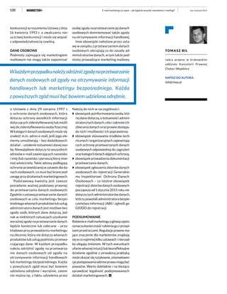 120
konkurencji w rozumieniu Ustawy z dnia
16 kwietnia 1993 r. o zwalczaniu nie-
uczciwej konkurencji i może się wiązać
z odpowiedzialnością cywilną.
DANE OSOBOWE
Podmioty zajmujące się marketingiem
mailowym nie mogą także zapominać
o Ustawie z dnia 29 sierpnia 1997 r.
o ochronie danych osobowych, która
dotyczy ochrony wszelkich informacji
dotyczących zidentyfikowanej lub możli-
wej do zidentyfikowania osoby fizycznej.
W kategorii danych osobowych może się
znaleźć m.in. adres e-mail, jeśli jego ele-
menty umożliwiają – bez dodatkowych
działań – ustalenie tożsamości danej oso-
by. Niewątpliwie dotyczy to wszystkich
adresów e-mail zawierających nazwisko
i imię (lub nazwisko i pierwszą literę imie-
nia) właściciela. Takie adresy podlegają
ochronie przewidzianej w ustawie dla da-
nych osobowych, co musi być brane pod
uwagę przy działaniach marketingowych.
Podstawową kwestią jest zawsze
posiadanie ważnej podstawy prawnej
do przetwarzania danych osobowych.
Zgodnie z ustawą przetwarzanie danych
osobowych w celu marketingu bezpo-
średniegowłasnychproduktówlubusług
administratora danych jest możliwe bez
zgody osób, których dane dotyczą, jed-
nak w niektórych sytuacjach uzyskanie
wyraźnejzgodynaprzetwarzaniedanych
będzie konieczne lub zalecane – przy-
kładowo przy prowadzeniu marketingu
na zlecenie, który nie dotyczy własnych
produktów lub usług podmiotu przetwa-
rzającego dane. W każdym przypadku
należy odróżnić zgodę na przetwarza-
nie danych osobowych od zgody na
otrzymywanie informacji handlowych
lub marketingu bezpośredniego. Każda
z powyższych zgód musi być bowiem
udzielona odrębnie i wyraźnie, zatem
nie można np. z faktu udzielenia przez
osobę zgody na przetwarzanie jej danych
osobowych domniemywać także zgody
na otrzymywanie informacji handlowej.
Inne obowiązki nałożone przez usta-
wę w związku z przetwarzaniem danych
osobowych obciążają co do zasady ad-
ministratorów danych, w tym także pod-
mioty prowadzące marketing mailowy.
Należą do nich w szczególności:
obowiązekpoinformowaniaosoby,któ-
rej dane dotyczą, o tożsamości admini-
stratoratychdanych,celuizakresieich
zbierania danych oraz prawie dostępu
do nich i możliwości ich poprawienia;
obowiązek stosowania środków tech-
nicznychiorganizacyjnychzapewniają-
cych ochronę przetwarzanych danych
osobowych odpowiednią do zagrożeń
orazkategoriidanychobjętychochroną;
obowiązekprowadzeniadokumentacji
przetwarzania danych;
obowiązekzgłoszeniazbiorówdanych
osobowych do rejestracji Generalne-
mu Inspektorowi Ochrony Danych
Osobowych – co istotne obowiązek
rejestracjizbiorówdanychosobowych
począwszyod1stycznia2015rokunie
dotyczy tych administratorów danych,
którzypowołaliadministratorabezpie-
czeństwa informacji (ABI) i zgłosili go
GIODO do rejestracji.
PODSUMOWANIE
Robieniee-mailmarketinguzgłowączęsto
oznaczakoniecznośćrobieniagozprzepi-
samiprzedoczami.Regulacjeprawnema-
jące znaczenie dla marketerów znajdują
sięwconajmniejkilkuustawach inierzad-
ko ulegają zmianom. W tych warunkach
ufaniewłasnejintuicjilubbezrefleksyjne
działanie zgodnie z utrwaloną praktyką
możeokazaćsięryzykowne,akonsekwen-
cjepostępowaniawbrewprawumogąbyć
poważne. Warto dokładnie i na bieżąco
sprawdzać legalność podejmowanych
działań marketingowych.
TOMASZ BIL
radca prawny w krakowskim
oddziale Kancelarii Prawnej
Chałas i Wspólnicy
NAPISZ DO AUTORA:
tbil@chwp.pl
luty–kwiecień 2015E-mail marketing czy spam – jak legalnie wysyłać newslettery i mailingi?
Wkażdymprzypadkunależyodróżnićzgodęnaprzetwarzanie
danych osobowych od zgody na otrzymywanie informacji
handlowych lub marketingu bezpośredniego. Każda
z powyższych zgód musi być bowiem udzielona odrębnie.
 