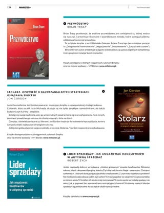 126 luty–kwiecień 2015
S T O L A R Z . OPOWIEŚĆ O NA JWSPA NIA L SZ YCH STRAT E GIAC H
OSIĄGANIA SUKCESU
J O N G O R D O N
Autor bestsellerów Jon Gordon powraca z inspirującą książką o najwspanialszej strategii sukcesu.
Człowiek, który ocalił życie Michaela, okazuje się nie tylko zwykłym rzemieślnikiem, ale także
budowniczym kariery i zespołów.
Dzieląc się swoją mądrością, uczy go uniwersalnych zasad wybicia się oraz wpływania na życie innych,
ponieważ prawdziwego sukcesu nie da się osiągnąć z dnia na dzień.
Czerpiąc z doświadczenia pracy z liderami, Jon Gordon inspiruje do budowania lepszego życia, kariery
i zespołu dzięki najlepszym strategiom sukcesu.
Jeśli jesteś gotów stworzyć swoje arcydzieło, przeczytaj „Stolarza...” i już dziś rozpocznij proces budowania.
Książka dostępna w dobrych księgarniach, salonach Empiku
oraz na stronie wydawcy – MT Biznes: www.mtbiznes.pl.
PRZYWÓDZTWO
B R I A N T R A C Y
Brian Tracy przekonuje, że wybitne przywództwo jest umiejętnością, której można
się nauczyć, i prezentuje skuteczne i wypróbowane metody, które pomogą każdemu
odblokować potencjał przywódcy.
To już piąta książka z serii Biblioteka Sukcesu Briana Tracy’ego (wcześniejsze pozycje
to „Delegowanie i kontrolowanie”, „Negocjowanie”, „Motywowanie” i „Zarządzanie czasem”).
Bestsellerowy autor prezentuje w pigułce wiedzę dotyczącą poszczególnych kompetencji,
które powinien rozwijać każdy menedżer.
Książka dostępna w dobrych księgarniach, salonach Empiku
oraz na stronie wydawcy – MT Biznes: www.mtbiznes.pl.
L I D E R S P R Z E D A Ż Y. J A K A N G A Ż O WA Ć H A N D L O W C Ó W
W A K T Y W N Ą S P R Z E D A Ż
R O B E R T Z Y C H
Jesteś naprawdę dobrym sprzedawcą, „młodym gniewnym” zespołu handlowców. Odnosisz
sukcesy,słupkizakupoweidąwgórę,koledzyCięlubią,szefdocenia.Nagle–awansujesz.Zostajesz
szefemtych,zktórymidotejporyprzyjacielskorywalizowałeś.Zczymmasznajwiększyproblem?
Nie możesz się zdecydować, jakim być szefem? Chcesz pogodzić ze sobą interesy pracowników
w różnym wieku? Chciałbyś ich skuteczniej motywować? A może wyniki sprzedaży spadają i nie
wiesz, jak je poprawić bez wprowadzania restrykcyjnych kontroli? Problemy nowych liderów
sprzedaży są powtarzalne. Na szczęście także rozwiązywalne.
Książkę zamówisz na www.onepress.pl.
 