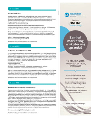 Reklama
II Kongres eHandlu
Kongres eHandlu to wydarzenie, podczas którego masz szansę wysłuchać i poznać
ekspertów pracujących w największych w Polsce firmach związanych z e-commerce.
Organizatorzy oferują uczestnikom wydarzenia możliwość uaktualnienia wiedzy na temat
trendów rynkowych, a spotkania i wymiany doświadczeń z innymi przedsiębiorcami.
Kongres to wydarzenie dedykowane:
- właścicielom sklepów internetowych;
- e-commerce managerom w firmach prowadzących sprzedaż online;
- osobom odpowiedzialnym za sprzedaż w firmach prowadzących sprzedaż wielokanałową;
- pasjonatom handlu internetowego (z pewnym zapleczem know-how).
Druga odsłona kongresu w pierwszej kolejności przyniesie więcej tematów związanych
z funkcjonowaniem w przestrzeni omni-channel commerce. Omówione zostaną także
trendy panujące w światowym e-commerce z uwzględnieniem specyfiki polskiego rynku.
Miejsce: Stadion Narodowy, Warszawa
Strona www: www.kongres-ehandlu.pl
„Marketer+” objął patronat medialny nad wydarzeniem.
10 marca 2015
Konferencja Digital Marketing Innovation
Podczas konferencji Digital Marketing Innovation, która odbędzie się 24 marca 2015 r.
w Warszawie, uczestnicy dowiedzą się, jak wdrażać innowacje w komunikacji marketingowej
i jak budować w oparciu o nie nowoczesny biznes. Gościem specjalnym będzie Paul
Papadimitriou, światowej klasy specjalista od wdrażania innowacji w biznesie i marketingu.
Program konferencji obraca się wokół trzech kluczowych haseł: innowacja, marketing
i technologia, najważniejszym jednak elementem wszystkich wystąpień są: konsument ery
digital i zmiany, jakie zaszły w jego zachowaniu i oczekiwaniach.
W czasie konferencji odbędzie się debata: „Dwie funkcje biznesu – marketing i innowacja, jak
dostosować się do ery digital”. W debacie wezmą udział Paul Papadimitriou, Łukasz Wejchert
oraz Michał Brański. Poprowadzi ją Ivan Hernandez.
Uczestnicywydarzeniadowiedząsięrównież,jakzwiększyćskutecznośćdziałańmarketingowych
w digital, jak wdrażać efektywne procesy w zintegrowanych kampaniach marketingowych,
a przede wszystkim jak zrozumieć konsumenta ery digital i jak do niego dotrzeć.
Strona www: www.digitalthinktank.pl/innovation
„Marketer+” objął patronat medialny nad wydarzeniem.
24 marca 2015
IX Kongres Online Marketing 2015
12 marca w warszawskim hotelu Novotel Centrum odbędzie się już 9. edycja Kongresu Online
Marketing. W trakcie dwóch ścieżek tematycznych, skierowanych osobno do małych i dużych
przedsiębiorstw, najbardziej inspirujący prelegenci, wśród których są m.in. prof. Jerzy Bralczyk,
Jarosław Kuźniar i Michał Górecki, przedstawią najnowsze techniki i narzędzia, które sprzedają.
Next level of marketing – techniki i narzędzia, które sprzedają – w programie m.in.:
- pozyskiwanie klientów – osobno dla MŚP i dużych firm,
- automatyzacja marketingu,
- segmentacja klientów,
- „śledzenie” klienta w internecie,
- promocja sklepu internetowego – od podstaw po zaawansowane techniki,
- warsztaty praktyczne – zastosowanie narzędzi w pracy marketera.
Podczas Kongresu odbędą się także Certyfikowane Warsztaty Google Analytics i Facebook
Ads – prowadzone przez doświadczonych trenerów (uwaga: liczba miejsc ograniczona).
Zarezerwuj miejsce już teraz! Im wcześniej, tym większy dostaniesz rabat! Szczegółowe
informacje oraz formularz zgłoszeniowy znajdują się na stronie www.kongres-online.pl.
„Marketer+” objął patronat medialny nad wydarzeniem.
12 marca 2015
 