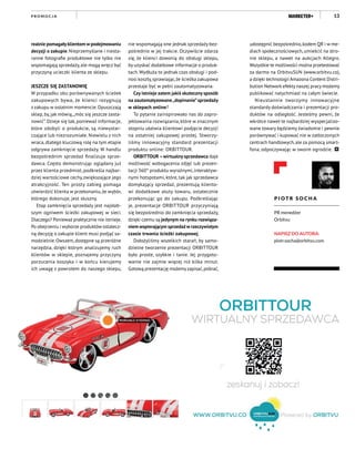 13
realnie pomagały klientom w podejmowaniu
decyzji o zakupie. Nieprzemyślane i niesta-
ranne fotografie produktowe nie tylko nie
wspomagają sprzedaży, ale mogą wręcz być
przyczyną ucieczki klienta ze sklepu.
	
JESZCZE SIĘ ZASTANOWIĘ
W przypadku obu porównywanych ścieżek
zakupowych bywa, że klienci rezygnują
z zakupu w ostatnim momencie. Opuszczają
sklep, by, jak mówią,„móc się jeszcze zasta-
nowić”. Dzieje się tak, ponieważ informacje,
które zdobyli o produkcie, są niewystar-
czające lub niezrozumiałe. Niewielu z nich
wraca, dlatego kluczową rolę na tym etapie
odgrywa zamknięcie sprzedaży. W handlu
bezpośrednim sprzedaż finalizuje sprze-
dawca. Często demonstrując oglądany już
przez klienta przedmiot, podkreśla najbar-
dziej wartościowe cechy,zwiększające jego
atrakcyjność. Ten prosty zabieg pomaga
utwierdzić klienta w przekonaniu,że wybór,
którego dokonuje, jest słuszny.
Etap zamknięcia sprzedaży jest najsłab-
szym ogniwem ścieżki zakupowej w sieci.
Dlaczego? Ponieważ praktycznie nie istnieje.
Po obejrzeniu i wyborze produktów ostatecz-
ną decyzję o zakupie klient musi podjąć sa-
modzielnie.Owszem,dostępne są przeróżne
narzędzia, dzięki którym analizujemy ruch
klientów w sklepie, poznajemy przyczyny
porzucenia koszyka i w końcu kierujemy
ich uwagę z powrotem do naszego sklepu,
nie wspomagają one jednak sprzedaży bez-
pośrednio w jej trakcie. Oczywiście zdarza
się, że klienci dzwonią do obsługi sklepu,
by uzyskać dodatkowe informacje o produk-
tach.Wydłuża to jednak czas obsługi i pod-
nosi koszty,sprawiając,że ścieżka zakupowa
przestaje być w pełni zautomatyzowana.
Czy istnieje zatem jakiś skuteczny sposób
na zautomatyzowane„dopinanie”sprzedaży
w sklepach online?
To pytanie zainspirowało nas do zapro-
jektowania rozwiązania, które w znacznym
stopniu ułatwia klientowi podjęcie decyzji
na ostatniej zakupowej prostej. Stworzy-
liśmy innowacyjny standard prezentacji
produktu online: ORBITTOUR.
ORBITTOUR –wirtualny sprzedawca daje
możliwość wzbogacenia zdjęć lub prezen-
tacji 360° produktu wyraźnymi,interaktyw-
nymi hotspotami, które, tak jak sprzedawca
domykający sprzedaż, prezentują kliento-
wi dodatkowe atuty towaru, ostatecznie
przekonując go do zakupu. Podkreślając
je, prezentacje ORBITTOUR przyczyniają
się bezpośrednio do zamknięcia sprzedaży,
dzięki czemu są jedynym na rynku rozwiąza-
niem wspierającym sprzedaż w rzeczywistym
czasie trwania ścieżki zakupowej.
Dołożyliśmy wszelkich starań, by samo-
dzielne tworzenie prezentacji ORBITTOUR
było proste, szybkie i tanie. Jej przygoto-
wanie nie zajmie więcej niż kilka minut.
Gotową prezentację możemyzapisać,pobrać,
udostępnić bezpośrednio,kodem QR i w me-
diach społecznościowych, umieścić na stro-
nie sklepu, a nawet na aukcjach Allegro.
Wszystkie te możliwości można przetestować
za darmo na OrbitvuSUN (www.orbitvu.co),
a dzięki technologii Amazona Content Distri-
bution Network efekty naszej pracy możemy
publikować natychmiast na całym świecie.
Nieustannie tworzymy innowacyjne
standardy doświadczania i prezentacji pro-
duktów na odległość. Jesteśmy pewni, że
wkrótce nawet te najbardziej wyspecjalizo-
wane towary będziemy świadomie i pewnie
porównywać i kupować nie w zatłoczonych
centrach handlowych,ale za pomocą smart-
fona, odpoczywając w swoim ogrodzie.
P I O T R S O C H A
PR menedżer
Orbitvu
NAPISZ DO AUTORA:
piotr.socha@orbitvu.com
P R O M O C J A
 