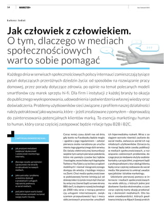 14
Jak człowiek z człowiekiem.
O tym, dlaczego w mediach
społecznościowych
warto sobie pomagać
Ł u k a s z J a d a ś
Każdego dnia w serwisach społecznościowych polscy internauci zamieszczają tysiące
pytań dotyczących przeróżnych dziedzin życia: od sposobów na rozwiązanie pracy
domowej, przez porady dotyczące zdrowia, po opinie na temat polecanych modeli
smartfonów czy marek sprzętu hi-fi. Dla firm i instytucji z każdej branży to okazja
do publicznego wyeksponowania, udowodnienia i potwierdzenia własnej wiedzy oraz
doświadczenia. Problemy użytkowników sieci związane z profilem naszej działalności
należypotraktowaćjakowyzwania,które–jeżelizrealizowanezpomysłem–doprowadzą
do zainteresowania potencjalnych klientów marką. To esencja marketingu human
to human, który coraz częściej zastępować będzie relacje typu B2B i B2C.
Z ARTYKUŁU DOWIESZ SIĘ M.IN.:
jak prostymi metodami
zwiększyć skuteczność
i użyteczność monitoringu
internetu,
dlaczego zasady uprzejmości
i grzeczności nie straciły
na aktualności w nowych
mediach,
jakie potrzeby i problemy
uczestnicy dyskusji
o produktach i usługach
najczęściej podnoszą
w social mediach,
pod jakim kątem warto badać
internetowe wzmianki na temat
swojej marki i branży.
Coraz mniej czasu dzieli nas od dnia,
gdy konto na Facebooku będzie mogła
– zgodnie z jego regulaminem – założyć
pierwsza osoba narodzona po urucho-
mieniu tego gigantycznego dziś serwisu.
Do świata elektronicznej komunikacji
wejdzie tym samym pierwsze pokolenie,
które nie pamięta czasów bez lajków
ihasztagów,wszechobecnychlogotypów
TwitteraiYouTube’aczyteżbezurządzeń
mobilnych i niemal nieograniczonego
dostępu do wiedzy z każdego miejsca
na Ziemi. Choć media społecznościowe
w podstawowej formie istnieją już od
dziesięcioleci (czymże innym był chociaż-
by antyczny Usenet bądź surowe ekrany
BBS-ów?), to dopiero rozwój technologii
po 2000 roku wraz z rosnącą penetra-
cją usługami internetowymi, zwięk-
szaniem przepustowości łącz i mocy
obliczeniowych procesorów umożliwił
ich hipermedialny rozkwit. Wraz z za-
sięgiem wzrosło również zaufanie do
social media, zwłaszcza wśród ich naj-
młodszych użytkowników. Oznacza to,
że rosnąć będą także zasoby publikacji
w mediach społecznościowych, a roz-
wiązanie codziennych problemów, do
czego jeszcze niedawno służyły osobiste
kontakty z przyjaciółmi, znajomymi bądź
z profesjonalistami z biur obsługi klienta,
będą coraz częściej cedowane do social
media. Nie powinno to umknąć uwadze
specjalistów i działów marketingu.
Udzielanie pierwszej pomocy w in-
ternecie i mediach społecznościowych
ma wiele obliczy, z których jedno jest
dosłowne i bardzo ekstremalne, o czym
coraz częściej mamy okazję przekonać
się z doniesień medialnych. Oto bo-
wiem snowboardziści, których gwał-
towna śnieżyca w Alpach Szwajcarskich
luty–kwiecień 2015
 