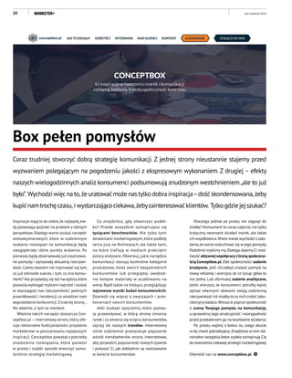 20
Inspiracje mają to do siebie,że najlepiej,kie-
dy pozwalają spojrzeć na problem z różnych
perspektyw. Dlatego warto szukać narzędzi
wielowymiarowych, które w codziennym
szukaniu rozwiązań na komunikację będą
uwzględniały różne punkty widzenia. Po
pierwsze,będą obserwowały już zrealizowa-
ne pomysły i opisywały aktualną rzeczywi-
stość.Czemu bowiem nie inspirować się tym,
co już odniosło sukces, i tym, co zna konsu-
ment? Ale przydadzą się też narzędzia,które
pozwolą wybiegać myślami naprzód i szukać
w otaczającej nas rzeczywistości pewnych
prawidłowości i tendencji,co umożliwi nam
wyprzedzenie konkurencji.Z trzeciej strony…
No właśnie, o tym za moment.
Właśnie takich narzędzi dostarcza Con-
ceptbox.pl – internetowy serwis, który ofe-
ruje różnorodne funkcjonalności przydatne
marketerowi w poszukiwaniu najlepszych
inspiracji. Conceptbox powstał z potrzeby
znalezienia rozwiązania, które pozwoli
w prosty i szybki sposób stworzyć samo-
dzielnie strategię marketingową.
Box pełen pomysłów
Coraz trudniej stworzyć dobrą strategię komunikacji. Z jednej strony nieustannie stajemy przed
wyzwaniem polegającym na pogodzeniu jakości z ekspresowym wykonaniem. Z drugiej – efekty
naszych wielogodzinnych analiz konsumenci podsumowują znudzonym westchnieniem„ale to już
było”. Wychodziwięcnato,żeuratowaćmożenastylkodobrainspiracja–dośćskondensowana,żeby
kupićnamtrochęczasu, i wystarczającociekawa,żebyzainteresowaćklientów. Tylkogdziejejszukać?
Co znajdziesz, gdy otworzysz pudeł-
ko? Przede wszystkim zainspirujesz się
tysiącami benchmarków. Nie tylko tymi
działaniami marketingowymi, które podbiły
serca jury na festiwalach, ale także tymi,
na które trafiają w mediach przeciętni
polscy widzowie. Obserwuj, jakie narzędzia
komunikacji stosują konkretne kategorie
produktowe, śledź swoich bezpośrednich
konkurentów lub przeglądaj swobod-
nie kolejne materiały w oczekiwaniu na
wenę. Bądź także na bieżąco, przeglądając
najnowsze wyniki badań konsumenckich.
Dowiedz się więcej o zwyczajach i prze-
konaniach swoich konsumentów.
Jeśli szukasz spojrzenia, które pozwa-
la przewidywać, w którą stronę zmierza
rynek i co zmienia się w życiu konsumentów,
zajrzyj do naszych trendów. Internetowy
silnik codziennie przeszukuje popularne
wśród trendsetterów strony internetowe,
aby sprawdzić popularność nowych zjawisk
i pokazać Ci, jak dokładnie są realizowane
w świecie konsumentów.
Dlaczego jednak po prostu nie sięgnąć do
źródła? Konsument to coraz częściej nie tylko
krytyczny recenzent działań marek, ale także
ich współtwórca.Wiele marek wychodzi zzało-
żenia,że warto wsłuchiwać się w jego pomysły.
Podobnie myślimy my.Dlatego dajemy Ci moż-
liwość aktywnej współpracyzliczną społeczno-
ścią Conceptbox.pl.Zleć społeczności zadanie
kreatywne, jeśli chciałbyś znaleźć pomysł na
nową reklamę i wierzysz, że co tysiąc głów, to
nie jedna. Lub sformułuj zadanie analityczne,
jeżeli wierzysz, że konsumenci potrafią lepiej
opisać własnymi słowami swoją codzienną
rzeczywistość niż miałby to za nich zrobić labo-
ratoryjny badacz.Wreszcie poproś społeczność
o ocenę Twojego pomysłu na komunikację,
a sprawdzisz jego atrakcyjność i wiarygodność
przed przełożeniem go na kosztowne działania.
Po prostu wyjmij z boksu to, czego akurat
w tej chwili potrzebujesz.Znajdziesz w nim róż-
norodne narzędzia,które szybko zainspirują Cię
do stworzenia ciekawej strategii marketingowej.
Odwiedź nas na www.conceptbox.pl.
luty–kwiecień 2015
 