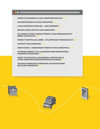 TRENDY W KOMUNIKACJI E-MAIL MARKETINGOWEJ 2015 S. 25
NAJCZĘSTSZE BŁĘDY W E-MAIL MARKETINGU S. 34
E-MAIL MARKETING W B2B I B2C – JAKIE SĄ RÓŻNICE S. 37
BIG DATA I SMALL DATA W E-MAIL MARKETINGU S. 40
JAK TWORZYĆ TEMATY NEWSLETTERÓW I E-MAILI SPRZEDAŻOWYCH?
DOBRE I ZŁE PRAKTYKI S. 44
%IMIĘ%! TO ARTYKUŁ DLA CIEBIE – CZYLI PRZYKŁADY PERSONALIZACJI S. 48
CONTENT E-MAIL MARKETING S. 52
VIDEO MAILING – WIZERUNKOWY TREND W E-MAIL MARKETINGU S. 56
W STRONĘ ODBIORCY, CZYLI JAK PROJEKTOWAĆ RESPONSYWNĄ
KAMPANIĘ E-MAILINGOWĄ S. 60
MIĘDZY TECHNOLOGIĄ A CZŁOWIEKIEM. AUTOMATYZACJA
E-MAIL MARKETINGU SKONCENTROWANA NA KLIENCIE S. 63
JAK DZIAŁA MARKETING AUTOMATION I JAK PRZYGOTOWAĆ
SIĘ DO JEGO WDROŻENIA? S. 66
 